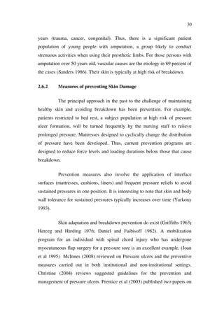 30
years (trauma, cancer, congenital). Thus, there is a significant patient
population of young people with amputation, a group likely to conduct
strenuous activities when using their prosthetic limbs. For those persons with
amputation over 50 years old, vascular causes are the etiology in 89 percent of
the cases (Sanders 1986). Their skin is typically at high risk of breakdown.
2.6.2 Measures of preventing Skin Damage
The principal approach in the past to the challenge of maintaining
healthy skin and avoiding breakdown has been prevention. For example,
patients restricted to bed rest, a subject population at high risk of pressure
ulcer formation, will be turned frequently by the nursing staff to relieve
prolonged pressure. Mattresses designed to cyclically change the distribution
of pressure have been developed. Thus, current prevention programs are
designed to reduce force levels and loading durations below those that cause
breakdown.
Prevention measures also involve the application of interface
surfaces (mattresses, cushions, liners) and frequent pressure reliefs to avoid
sustained pressures in one position. It is interesting to note that skin and body
wall tolerance for sustained pressures typically increases over time (Yarkony
1993).
Skin adaptation and breakdown prevention do exist (Griffiths 1963;
Herceg and Harding 1976; Daniel and Faibisoff 1982). A mobilization
program for an individual with spinal chord injury who has undergone
myocutaneous flap surgery for a pressure sore is an excellent example. (Joan
et al 1995) McInnes (2008) reviewed on Pressure ulcers and the preventive
measures carried out in both institutional and non-institutional settings.
Christine (2004) reviews suggested guidelines for the prevention and
management of pressure ulcers. Prentice et al (2003) published two papers on
 