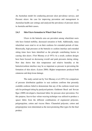 31
An Australian model for conducting pressure ulcer prevalence surveys, and
Pressure ulcers: the case for improving prevention and management in
Australian health care settings and analyzed the prevalence of pressure ulcers
in Australia and their causes.
2.6.3 Skin Ulcers formation in Wheel Chair Users
Ulcers in the buttocks area are prevalent among wheelchair users
who have limited mobility, decreased sensation or both. Additionally, many
wheelchair users tend to sit on their cushions for extended periods of time.
Historically, high pressures at the buttocks to cushion interface and extended
sitting times have been identified as the principle contributing factors in
causing skin ulcers. (Vert Mooney et al 1971) As a result, cushion designs
have been focused on decreasing overall and peak pressures during sitting.
New data shows that skin temperature and relative humidity at the
buttocks/cushion interface may be as important as pressure in preventing the
formation of skin ulcers. (Laizzo 2004). Higher temperatures produced both
cutaneous and deep tissue damage.
The study carried out by Vert Mooney et al (1971) for comparison
of pressure distribution qualities in seat cushions confirms that presently
available cushions failed to demonstrate that any of the cushions tested were
safe for prolonged sitting by paralyzed patients. Guldemet Basal and Sevcan
Ilgaz (2009) developed a functional fabric for pressure ulcer prevention. For
this purpose, face-to-face velour weaving technique was utilized to produce a
spacer fabric from the different combinations of engineered polyester,
polypropylene, cotton and viscose fibers. Channeled polyester, cotton and
polypropylene were determined as the most promising fiber types for the final
product.
 