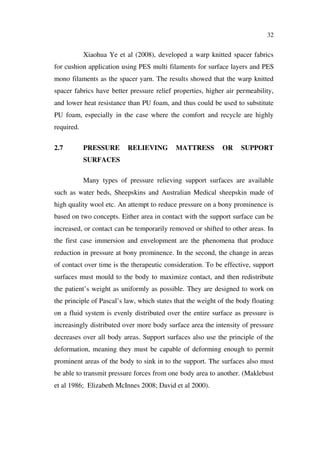 32
Xiaohua Ye et al (2008), developed a warp knitted spacer fabrics
for cushion application using PES multi filaments for surface layers and PES
mono filaments as the spacer yarn. The results showed that the warp knitted
spacer fabrics have better pressure relief properties, higher air permeability,
and lower heat resistance than PU foam, and thus could be used to substitute
PU foam, especially in the case where the comfort and recycle are highly
required.
2.7 PRESSURE RELIEVING MATTRESS OR SUPPORT
SURFACES
Many types of pressure relieving support surfaces are available
such as water beds, Sheepskins and Australian Medical sheepskin made of
high quality wool etc. An attempt to reduce pressure on a bony prominence is
based on two concepts. Either area in contact with the support surface can be
increased, or contact can be temporarily removed or shifted to other areas. In
the first case immersion and envelopment are the phenomena that produce
reduction in pressure at bony prominence. In the second, the change in areas
of contact over time is the therapeutic consideration. To be effective, support
surfaces must mould to the body to maximize contact, and then redistribute
the patient’s weight as uniformly as possible. They are designed to work on
the principle of Pascal’s law, which states that the weight of the body floating
on a fluid system is evenly distributed over the entire surface as pressure is
increasingly distributed over more body surface area the intensity of pressure
decreases over all body areas. Support surfaces also use the principle of the
deformation, meaning they must be capable of deforming enough to permit
prominent areas of the body to sink in to the support. The surfaces also must
be able to transmit pressure forces from one body area to another. (Maklebust
et al 1986; Elizabeth McInnes 2008; David et al 2000).
 