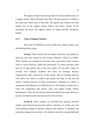 33
The degree of head elevation can affect the clinical effectiveness of
a support surface. When the head of the bed is elevated, pressure is shifted to
the sacral and ischial areas of the body. The patient may bottom out if the
seating area of the support surface flattens and looses volume. If the
bottoming out occurs, the support surface no longer provides therapeutic
benefit.
2.7.1 Types of Support Surfaces
The centre for Medicare services divides the support surfaces into
the following three groups
Group I: These surfaces do not require electricity and include air,
foam, gel and water mattresses and overlays (Damien J Jolley et al 2004).
These surfaces are intended for pressure ulcer prevention. Foam surfaces
come in various densities, depth and construction. To reduce pressure, foam
must be of high quality and at least four inches (10 cm) thick. Static air
overlays have multiple chambers that allow air exchange between
compartments when a person lies on the surface. The air exchange between
cells allows the surface to deform and permits the body to sink into the
surface, reducing pressure on bony prominences. Adequate air volume is
maintained with inflation or re-inflation devices. Gel mattress overlay have a
tissue life composition that reduces shear and support weight without
bottoming out. They are self sealing if punctured and can be reused. However,
gel does not deform easily and may become stiff overtime.
Group II: These surfaces are classified into dynamic powered
surfaces and advanced non powered surfaces. Dynamic air overlays are used
with mechanical pump to alternate inflation and deflation of chambers and
constantly change pressure points. Air chambers must have enough depth and
 