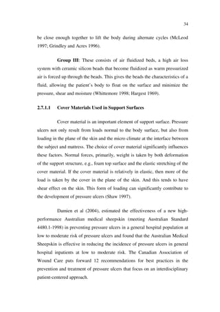 34
be close enough together to lift the body during alternate cycles (McLeod
1997; Grindley and Acres 1996).
Group III: These consists of air fluidized beds, a high air loss
system with ceramic silicon beads that become fluidized as warm pressurized
air is forced up through the beads. This gives the beads the characteristics of a
fluid, allowing the patient’s body to float on the surface and minimize the
pressure, shear and moisture (Whittemore 1998; Hargest 1969).
2.7.1.1 Cover Materials Used in Support Surfaces
Cover material is an important element of support surface. Pressure
ulcers not only result from loads normal to the body surface, but also from
loading in the plane of the skin and the micro climate at the interface between
the subject and mattress. The choice of cover material significantly influences
these factors. Normal forces, primarily, weight is taken by both deformation
of the support structure, e.g., foam top surface and the elastic stretching of the
cover material. If the cover material is relatively in elastic, then more of the
load is taken by the cover in the plane of the skin. And this tends to have
shear effect on the skin. This form of loading can significantly contribute to
the development of pressure ulcers (Shaw 1997).
Damien et al (2004), estimated the effectiveness of a new high-
performance Australian medical sheepskin (meeting Australian Standard
4480.1-1998) in preventing pressure ulcers in a general hospital population at
low to moderate risk of pressure ulcers and found that the Australian Medical
Sheepskin is effective in reducing the incidence of pressure ulcers in general
hospital inpatients at low to moderate risk. The Canadian Association of
Wound Care puts forward 12 recommendations for best practices in the
prevention and treatment of pressure ulcers that focus on an interdisciplinary
patient-centered approach.
 