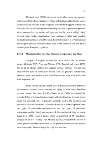 35
Elizabeth et al (2002) interpreted on to what extent the pressure-
relieving cushions, beds, mattress overlays and mattress replacements reduce
the incidence of pressure ulcers compared with standard support surfaces and
how effective are different pressure-relieving surfaces in preventing pressure
ulcers, compared to one another and suggested that for people at high risk of
pressure ulcer, higher specification foam mattresses rather than standard
hospital foam mattresses should be used. Ken Dolynchuk et al (1992) reported
much higher pressure sore prevalence rates in the intensive care unit (ICU)
than the general hospital population.
2.7.1.2 Measurement of Interface Pressure, Temperature and Shear
Analysis of support surfaces has been carried out by various
authors (Rithalia 2005; Pring and Milman 1998, Trandel and Lewis 1975).
Steven et al (2002) studied the support surface interface pressure and
analyzed the role of implicated factors such as pressure, temperature,
moisture, shear and friction in the breakdown of the body wall tissues that
leads to pressure ulcer.
Hugo Partsch (2005) carried out sub-bandage pressure difference
measurement between active standing and lying in vivo using Kikuhime
pressure sensor. Eric Van den Kerckhove et al (2006) investigated the
reproducibility of repeated measurements with the Kikuhime pressure sensor
under two different types of pressure garments used in the treatment and
prevention of scars after burns. Narendar Reddy et al (1984) reported about
two types of semiconductors/transducers and two types of pneumatic
transducers used in clinical measurement of skin-cushion interface pressures.
Brian et al (2006) used a device which is composed of 80 transducers
arranged in an 8 × 10 array. Vert Mooney (2008), considered the effects of
seated posture and body orientation on the pressure-distribution and surface
shear (tangential) forces acting at the body seat interface.
 