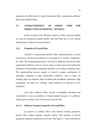 10
properties, the fiber choice is made from natural fiber, regenerated cellulosic
fibers and synthetic fibers.
2.3 CHARACTERISTICS OF FIBERS USED FOR
PRODUCTION OF HOSPITAL TEXTILES
In this research work, different varieties of fibers and their blends
are used for producing hospital textiles and each fiber has its own special
characteristics which are discussed below.
2.3.1 Properties of Lyocell Fiber
Lyocell is a regenerated cellulosic fiber manufactured by a closed
loop process, involving dissolution of wood pulp in N- methyl- morpholine-
N- oxide. The manufacturing process of lyocell is different from that of other
regenerated cellulosics such as viscose rayon, in that it proceeds without the
formation of intermediate compounds and there is no curing or ripening stage.
The manufacturing process imparts to lyocell a unique combination of
properties compared to other regenerated cellulosics, such as high wet
strength, high wet modulus, high crystalline and amorphous orientation, high
crystallinity and high wet swelling, which influence its behavior in wet
treatments.
Like other cellulosic fibers, lyocell is breathable, absorbent and
comfortable to wear in conditions of high humidity because it is cellulosic
which causes moisture to be wicked away from the skin.
2.3.1.1 Moisture transport properties of Lyocell fiber
In contrast to synthetic fibers with reduced wicking properties,
lyocell offers unique moisture transport ability. This property of lyocell
guarantees optimum conditions for the skin. The figure 2.1 shows distribution
 