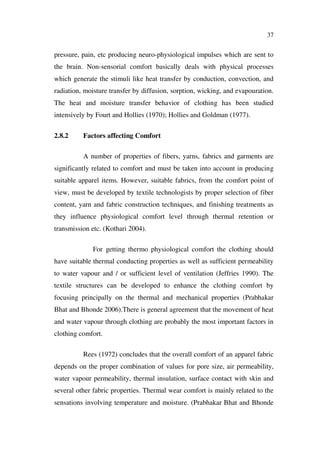 37
pressure, pain, etc producing neuro-physiological impulses which are sent to
the brain. Non-sensorial comfort basically deals with physical processes
which generate the stimuli like heat transfer by conduction, convection, and
radiation, moisture transfer by diffusion, sorption, wicking, and evapouration.
The heat and moisture transfer behavior of clothing has been studied
intensively by Fourt and Hollies (1970); Hollies and Goldman (1977).
2.8.2 Factors affecting Comfort
A number of properties of fibers, yarns, fabrics and garments are
significantly related to comfort and must be taken into account in producing
suitable apparel items. However, suitable fabrics, from the comfort point of
view, must be developed by textile technologists by proper selection of fiber
content, yarn and fabric construction techniques, and finishing treatments as
they influence physiological comfort level through thermal retention or
transmission etc. (Kothari 2004).
For getting thermo physiological comfort the clothing should
have suitable thermal conducting properties as well as sufficient permeability
to water vapour and / or sufficient level of ventilation (Jeffries 1990). The
textile structures can be developed to enhance the clothing comfort by
focusing principally on the thermal and mechanical properties (Prabhakar
Bhat and Bhonde 2006).There is general agreement that the movement of heat
and water vapour through clothing are probably the most important factors in
clothing comfort.
Rees (1972) concludes that the overall comfort of an apparel fabric
depends on the proper combination of values for pore size, air permeability,
water vapour permeability, thermal insulation, surface contact with skin and
several other fabric properties. Thermal wear comfort is mainly related to the
sensations involving temperature and moisture. (Prabhakar Bhat and Bhonde
 