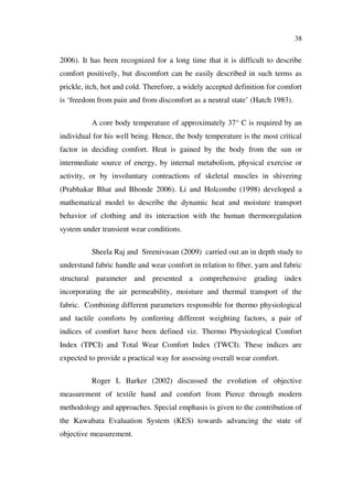 38
2006). It has been recognized for a long time that it is difficult to describe
comfort positively, but discomfort can be easily described in such terms as
prickle, itch, hot and cold. Therefore, a widely accepted definition for comfort
is ‘freedom from pain and from discomfort as a neutral state’ (Hatch 1983).
A core body temperature of approximately 37° C is required by an
individual for his well being. Hence, the body temperature is the most critical
factor in deciding comfort. Heat is gained by the body from the sun or
intermediate source of energy, by internal metabolism, physical exercise or
activity, or by involuntary contractions of skeletal muscles in shivering
(Prabhakar Bhat and Bhonde 2006). Li and Holcombe (1998) developed a
mathematical model to describe the dynamic heat and moisture transport
behavior of clothing and its interaction with the human thermoregulation
system under transient wear conditions.
Sheela Raj and Sreenivasan (2009) carried out an in depth study to
understand fabric handle and wear comfort in relation to fiber, yarn and fabric
structural parameter and presented a comprehensive grading index
incorporating the air permeability, moisture and thermal transport of the
fabric. Combining different parameters responsible for thermo physiological
and tactile comforts by conferring different weighting factors, a pair of
indices of comfort have been defined viz. Thermo Physiological Comfort
Index (TPCI) and Total Wear Comfort Index (TWCI). These indices are
expected to provide a practical way for assessing overall wear comfort.
Roger L Barker (2002) discussed the evolution of objective
measurement of textile hand and comfort from Pierce through modern
methodology and approaches. Special emphasis is given to the contribution of
the Kawabata Evaluation System (KES) towards advancing the state of
objective measurement.
 
