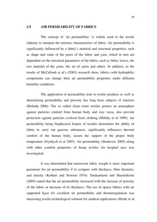 39
2.9 AIR PERMEABILITY OF FABRICS
The concept of ‘air permeability’ is widely used in the textile
industry to interpret the intrinsic characteristics of fabric. Air permeability is
significantly influenced by a fabric’s material and structural properties, such
as shape and value of the pores of the fabric and yarn, which in turn are
dependent on the structural parameters of the fabric, such as fabric weave, the
raw material of the yarns, the set of yarns and others. In addition, as the
results of McCullouh et al’s (2003) research show, fabrics with hydrophilic
components can change their air permeability properties under different
humidity conditions.
The application of permeability tests to textile products as well as
determining permeability and porosity has long been subjects of interests
(Berkalp 2006). The so called clean room textiles protect an atmosphere
against particles emitted from human body and vice versa, also provide
protection against particles evolved from clothing (Militky et al 1999). Air
permeability being biophysical feature of textiles determines the ability of
fabric to carry out gaseous substances, significantly influences thermal
comfort of the human body, secure the support of the proper body
temperature (Frydrych et al 2003). Air permeability (Stankovic 2005) along
with other comfort properties of hemp textiles for hospital uses was
investigated.
It was determined that nonwoven fabric weight is more important
parameter for air permeability if to compare with thickness, fiber diameter,
and density (Kothari and Newton 1974). Daukantien and Skarulskien
(2005) stated that the air permeability increased with the increase of porosity
of the fabric or decrease of its thickness. The use of spacer fabrics with air
supported layer for excellent air permeability and thermoregulation was
interesting textile-technological solution for medical applications (Heide et al
 