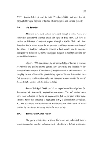 40
2005). Renata Baltakyt and Salvinija Petrulyt (2008) indicated that air
permeability was a function of knitted fabric thickness and surface porosity.
2.9.1 Air Transfer
Moisture movement and air movement through a textile fabric are
sometimes considered together under the topic of fluid flow. Air flow is
similar to diffusion of moisture vapour through a textile fabric. Air flow
through a fabric occurs when the air pressure is different on the two sides of
the fabric. It is closely related to convective heat transfer and to moisture
transport via diffusion. As fabric interstices increase in number and size, air
permeability increases.
Alibert (1972) investigates the air permeability of fabrics in relation
to structure and establishes the general laws governing the filtration of air
through his test samples. Kretsschmer (1973) introduces a ‘structure index’ to
simplify the use of his earlier permeability equation for textile materials in a
flat, single-layer configuration and gives examples to demonstrate the use of
the modified equation with his index included.
Renata Baltakyt (2008) carried out experimental investigations for
determining air permeability dependence on weave. The weft setting has a
very great influence on fabric air permeability but in the case of the same
firmness factor this influence is negligible and Q is constant for all weaves.
So, it is possible to reach constant air permeability for fabrics with different
settings by choosing a necessary weave for each setting.
2.9.2 Porosity and Cover Factor
The pores, or interstices within a fabric, are also influential factors
in moisture and air transfer. Volume porosity of a fabric is defined as the ratio
 