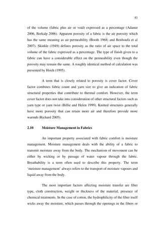 41
of the volume (fabric plus air or void) expressed as a percentage (Adanur
2006, Berkalp 2006). Apparent porosity of a fabric is the air porosity which
has the same meaning as air permeability (Booth 1968; and Benltoufa et al
2007). Skinkle (1949) defines porosity as the ratio of air space to the total
volume of the fabric expressed as a percentage. The type of finish given to a
fabric can have a considerable effect on the permeability even though the
porosity may remain the same. A roughly identical method of calculation was
presented by Hsieh (1995).
A term that is closely related to porosity is cover factor. Cover
factor combines fabric count and yarn size to give an indication of fabric
structural properties that contribute to thermal comfort. However, the term
cover factor does not take into consideration of other structural factors such as
yarn type or yarn twist (Billie and Helen 1999). Knitted structures generally
have more porosity that can retain more air and therefore provide more
warmth (Richard 2005).
2.10 Moisture Management in Fabrics
An important property associated with fabric comfort is moisture
management. Moisture management deals with the ability of a fabric to
transmit moisture away from the body. The mechanism of movement can be
either by wicking or by passage of water vapour through the fabric.
Breathability is a term often used to describe this property. The term
‘moisture management’ always refers to the transport of moisture vapours and
liquid away from the body.
The most important factors affecting moisture transfer are fiber
type, cloth construction, weight or thickness of the material, presence of
chemical treatments. In the case of cotton, the hydrophilicity of the fiber itself
wicks away the moisture, which passes through the openings in the fibers or
 