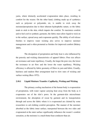 42
yarns, where distinctly accelerated evapouration takes place, resulting in
comfort for the wearer. On the other hand, clothing made up of synthetics
such as polyester or polyamide, etc, is unable to wick away the
moisture/perspiration due to their inherent hydrophobic nature, so the fabric
tends to stick to the skin, which impairs the comfort. To maximize comfort
and to feel cool in synthetic garments, the fabric must allow liquid to wick on
to the surface, spread away and evapourate quickly. The ability of soil release
finishes to improve water wicking also serves to improve moisture
management and is often promoted as finishes for improved comfort (Behery
2005).
The dissipation of perspiration and body heat is also influenced by
the porosity and wicking characteristics of apparel fabrics. Pore size affects
air resistance and water repellency. Usually, the larger the pore size, the lower
the resistance to air flow and the lower the water repellency. Wicking
efficiency is affected by fabric geometry of fibers in yarn and fabric. Usually,
hairiness and random fiber arrangement lead to slow rates of wicking and
surface wetting (Rees 1972).
2.10.1 Liquid Moisture Transfer: Capillarity, Wetting and Wicking
The primary cooling mechanism of the human body is evapouration
of perspiration, with water vapour carrying heat away from the body as it
evapourates out of the skin’s pores. In the garment-skin microclimate
environment, the absorption of sweat by garment and its transportation
through and across the fabric where it is evapourated are claimed by some
researchers to aid clothing comfort perception. The manner of the moisture
absorbed at the fabric inner surface, transported between the two sides and
evapourated at the outer surface significantly influences the wearer’s comfort
sensation, as the moisture is a much better heat conductor than air.
 