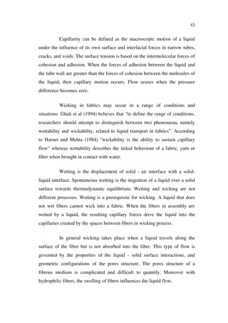 43
Capillarity can be defined as the macroscopic motion of a liquid
under the influence of its own surface and interfacial forces in narrow tubes,
cracks, and voids. The surface tension is based on the intermolecular forces of
cohesion and adhesion. When the forces of adhesion between the liquid and
the tube wall are greater than the forces of cohesion between the molecules of
the liquid, then capillary motion occurs. Flow ceases when the pressure
difference becomes zero.
Wicking in fabrics may occur in a range of conditions and
situations. Ghali et al (1994) believes that “to define the range of conditions,
researchers should attempt to distinguish between two phenomena, namely
wettability and wickability, related to liquid transport in fabrics”. According
to Harnet and Mehta (1984) “wickability is the ability to sustain capillary
flow” whereas wettability describes the initial behaviour of a fabric, yarn or
fiber when brought in contact with water.
Wetting is the displacement of solid - air interface with a solid-
liquid interface. Spontaneous wetting is the migration of a liquid over a solid
surface towards thermodynamic equilibrium. Wetting and wicking are not
different processes. Wetting is a prerequisite for wicking. A liquid that does
not wet fibers cannot wick into a fabric. When the fibers in assembly are
wetted by a liquid, the resulting capillary forces drive the liquid into the
capillaries created by the spaces between fibers in wicking process.
In general wicking takes place when a liquid travels along the
surface of the fiber but is not absorbed into the fiber. This type of flow is
governed by the properties of the liquid - solid surface interactions, and
geometric configurations of the pores structure. The pores structure of a
fibrous medium is complicated and difficult to quantify. Moreover with
hydrophilic fibers, the swelling of fibers influences the liquid flow.
 