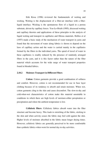 44
Erik Kissa (1996) reviewed the fundamentals of wetting and
wicking. Wetting is the displacement of a fiber-air interface with a fiber-
liquid interface. Wicking is the spontaneous flow of a liquid in a porous
substrate, driven by capillary forces. You-Lo-Hsieh (1995), discussed wetting
and capillary theories and applications of these principles to the analysis of
liquid wetting and transport in capillaries and fibrous materials. Hollies et al
(1957) made a basic study of the mechanism of water transport in yarns and
found that the movement of water along fabrics is shown to depend on the
laws of capillary action and the water is carried mainly in the capillaries
formed by the fibers in the individual yarns. The speed of travel of water in
these capillaries is readily reduced by the presence of randomly arranged
fibers in the yarn, and it is this factor rather than the nature of the fiber
material which accounts for the wide range of water transport properties
found in blended fabrics.
2.10.2 Moisture Transport in Different Fibers
Cotton: Cotton garments provide a good combination of softness
and comfort. However, cotton is not recommended for use in base layer
clothing because of its tendency to absorb and retain moisture. When wet,
cotton garments cling to the skin and cause discomfort. The slow-to-dry and
cold-when-wet characteristics of cotton make this material unsuitable in
conditions in which there are high levels of moisture-either perspiration or
precipitation and where the ambient temperature is low.
Cellulosic fibers: Cellulosic fabrics absorb water into the fiber
structure and become heavy. This leads to stretching of the fabric, sticking to
the skin and when activity ceases the fabric may feel cold against the skin.
Higher levels of moisture absorbed in the fabric mean longer drying times.
However, cellulosic fabrics are generally perceived to be more comfortable
than synthetic fabrics when worn for normal day-to-day activities.
 