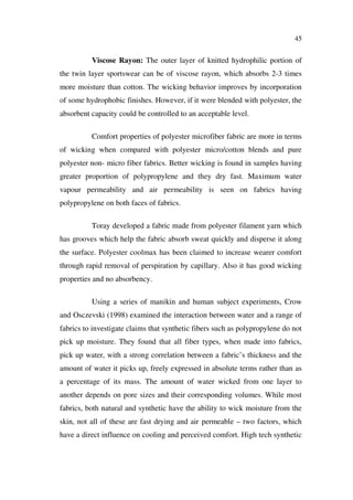 45
Viscose Rayon: The outer layer of knitted hydrophilic portion of
the twin layer sportswear can be of viscose rayon, which absorbs 2-3 times
more moisture than cotton. The wicking behavior improves by incorporation
of some hydrophobic finishes. However, if it were blended with polyester, the
absorbent capacity could be controlled to an acceptable level.
Comfort properties of polyester microfiber fabric are more in terms
of wicking when compared with polyester micro/cotton blends and pure
polyester non- micro fiber fabrics. Better wicking is found in samples having
greater proportion of polypropylene and they dry fast. Maximum water
vapour permeability and air permeability is seen on fabrics having
polypropylene on both faces of fabrics.
Toray developed a fabric made from polyester filament yarn which
has grooves which help the fabric absorb sweat quickly and disperse it along
the surface. Polyester coolmax has been claimed to increase wearer comfort
through rapid removal of perspiration by capillary. Also it has good wicking
properties and no absorbency.
Using a series of manikin and human subject experiments, Crow
and Osczevski (1998) examined the interaction between water and a range of
fabrics to investigate claims that synthetic fibers such as polypropylene do not
pick up moisture. They found that all fiber types, when made into fabrics,
pick up water, with a strong correlation between a fabric’s thickness and the
amount of water it picks up, freely expressed in absolute terms rather than as
a percentage of its mass. The amount of water wicked from one layer to
another depends on pore sizes and their corresponding volumes. While most
fabrics, both natural and synthetic have the ability to wick moisture from the
skin, not all of these are fast drying and air permeable – two factors, which
have a direct influence on cooling and perceived comfort. High tech synthetic
 
