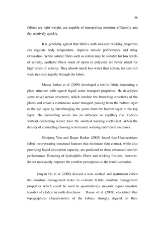 46
fabrics are light weight, are capable of transporting moisture efficiently and
dry relatively quickly.
It is generally agreed that fabrics with moisture wicking properties
can regulate body temperature, improve muscle performance and delay
exhaustion. While natural fibers such as cotton may be suitable for low levels
of activity, synthetic fibers made of nylon or polyester are better suited for
high levels of activity. They absorb much less water than cotton, but can still
wick moisture rapidly through the fabric.
Manas Sarkar et al (2009) developed a textile fabric simulating a
plant structure with superb liquid water transport properties. He developed
some novel weave structures, which emulate the branching structures of the
plants and create a continuous water transport passing from the bottom layer
to the top layer by interchanging the yarns from the bottom layer to the top
layer. The connecting weave has an influence on capillary rise. Fabrics
without connecting weave have the smallest wicking coefficient. When the
density of connecting crossing is increased, wicking coefficient increases.
Shinjung Yoo and Roger Barker (2005) found that Heat-resistant
fabric incorporating structural features that minimize skin contact, while also
providing liquid absorption capacity, are predicted to show enhanced comfort
performance. Blending of hydrophilic fibers and wicking finishes, however,
do not necessarily improve the comfort perceptions in the tested scenarios.
Junyan Hu et al (2005) devised a new method and instrument called
the moisture management tester to evaluate textile moisture management
properties which could be used to quantitatively measure liquid moisture
transfer of a fabric in multi directions. Hasan et al (2008) elucidated that
topographical characteristics of the fabrics strongly depend on their
 