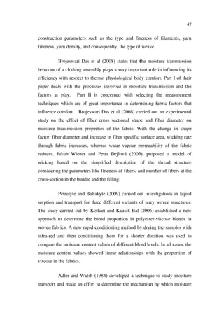 47
construction parameters such as the type and fineness of filaments, yarn
fineness, yarn density, and consequently, the type of weave.
Brojeswari Das et al (2008) states that the moisture transmission
behavior of a clothing assembly plays a very important role in influencing its
efficiency with respect to thermo physiological body comfort. Part I of their
paper deals with the processes involved in moisture transmission and the
factors at play. Part II is concerned with selecting the measurement
techniques which are of great importance in determining fabric factors that
influence comfort. Brojeswari Das et al (2008) carried out an experimental
study on the effect of fiber cross sectional shape and fiber diameter on
moisture transmission properties of the fabric. With the change in shape
factor, fiber diameter and increase in fiber specific surface area, wicking rate
through fabric increases, whereas water vapour permeability of the fabric
reduces. Jakub Wiener and Petra Dejlová (2003), proposed a model of
wicking based on the simplified description of the thread structure
considering the parameters like fineness of fibers, and number of fibers at the
cross-section in the bundle and the filling.
Petrulyte and Baltakyte (2009) carried out investigations in liquid
sorption and transport for three different variants of terry woven structures.
The study carried out by Kothari and Kausik Bal (2006) established a new
approach to determine the blend proportion in polyester-viscose blends in
woven fabrics. A new rapid conditioning method by drying the samples with
infra-red and then conditioning them for a shorter duration was used to
compare the moisture content values of different blend levels. In all cases, the
moisture content values showed linear relationships with the proportion of
viscose in the fabrics.
Adler and Walsh (1984) developed a technique to study moisture
transport and made an effort to determine the mechanism by which moisture
 
