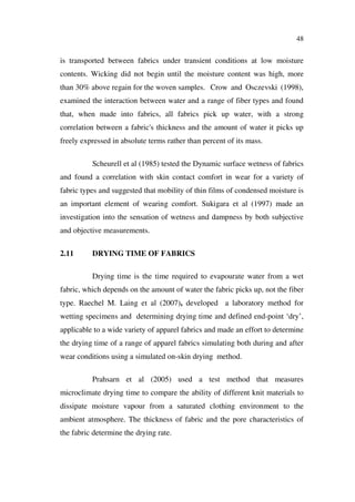 48
is transported between fabrics under transient conditions at low moisture
contents. Wicking did not begin until the moisture content was high, more
than 30% above regain for the woven samples. Crow and Osczevski (1998),
examined the interaction between water and a range of fiber types and found
that, when made into fabrics, all fabrics pick up water, with a strong
correlation between a fabric's thickness and the amount of water it picks up
freely expressed in absolute terms rather than percent of its mass.
Scheurell et al (1985) tested the Dynamic surface wetness of fabrics
and found a correlation with skin contact comfort in wear for a variety of
fabric types and suggested that mobility of thin films of condensed moisture is
an important element of wearing comfort. Sukigara et al (1997) made an
investigation into the sensation of wetness and dampness by both subjective
and objective measurements.
2.11 DRYING TIME OF FABRICS
Drying time is the time required to evapourate water from a wet
fabric, which depends on the amount of water the fabric picks up, not the fiber
type. Raechel M. Laing et al (2007), developed a laboratory method for
wetting specimens and determining drying time and defined end-point ‘dry’,
applicable to a wide variety of apparel fabrics and made an effort to determine
the drying time of a range of apparel fabrics simulating both during and after
wear conditions using a simulated on-skin drying method.
Prahsarn et al (2005) used a test method that measures
microclimate drying time to compare the ability of different knit materials to
dissipate moisture vapour from a saturated clothing environment to the
ambient atmosphere. The thickness of fabric and the pore characteristics of
the fabric determine the drying rate.
 