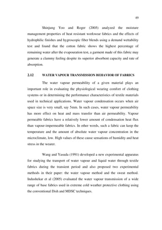49
Shinjung Yoo and Roger (2005) analyzed the moisture
management properties of heat resistant workwear fabrics and the effects of
hydrophilic finishes and hygroscopic fiber blends using a demand wettability
test and found that the cotton fabric shows the highest percentage of
remaining water after the evapouration test, a garment made of this fabric may
generate a clammy feeling despite its superior absorbent capacity and rate of
absorption.
2.12 WATER VAPOUR TRANSMISSION BEHAVIOR OF FABRICS
The water vapour permeability of a given material plays an
important role in evaluating the physiological wearing comfort of clothing
systems or in determining the performance characteristics of textile materials
used in technical applications. Water vapour condensation occurs when air
space size is very small, say 5mm. In such cases, water vapour permeability
has more effect on heat and mass transfer than air permeability. Vapour
permeable fabrics have a relatively lower amount of condensation heat flux
than vapour-impermeable fabrics. In other words, such a fabric can keep the
temperature and the amount of absolute water vapour concentration in the
microclimate, low. High values of these cause sensations of humidity and heat
stress in the wearer.
Wang and Yasuda (1991) developed a new experimental apparatus
for studying the transport of water vapour and liquid water through textile
fabrics during the transient period and also proposed two experimental
methods in their paper: the water vapour method and the sweat method.
Indushekar et al (2005) evaluated the water vapour transmission of a wide
range of base fabrics used in extreme cold weather protective clothing using
the conventional Dish and MDSC techniques.
 