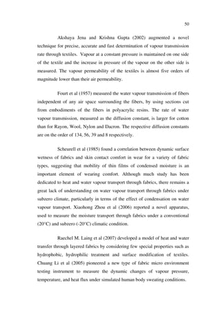 50
Akshaya Jena and Krishna Gupta (2002) augmented a novel
technique for precise, accurate and fast determination of vapour transmission
rate through textiles. Vapour at a constant pressure is maintained on one side
of the textile and the increase in pressure of the vapour on the other side is
measured. The vapour permeability of the textiles is almost five orders of
magnitude lower than their air permeability.
Fourt et al (1957) measured the water vapour transmission of fibers
independent of any air space surrounding the fibers, by using sections cut
from embodiments of the fibers in polyacrylic resins. The rate of water
vapour transmission, measured as the diffusion constant, is larger for cotton
than for Rayon, Wool, Nylon and Dacron. The respective diffusion constants
are on the order of 134, 56, 39 and 8 respectively.
Scheurell et al (1985) found a correlation between dynamic surface
wetness of fabrics and skin contact comfort in wear for a variety of fabric
types, suggesting that mobility of thin films of condensed moisture is an
important element of wearing comfort. Although much study has been
dedicated to heat and water vapour transport through fabrics, there remains a
great lack of understanding on water vapour transport through fabrics under
subzero climate, particularly in terms of the effect of condensation on water
vapour transport. Xiaohong Zhou et al (2006) reported a novel apparatus,
used to measure the moisture transport through fabrics under a conventional
(20°C) and subzero (-20°C) climatic condition.
Raechel M. Laing et al (2007) developed a model of heat and water
transfer through layered fabrics by considering few special properties such as
hydrophobic, hydrophilic treatment and surface modification of textiles.
Chuang Li et al (2005) pioneered a new type of fabric micro environment
testing instrument to measure the dynamic changes of vapour pressure,
temperature, and heat flux under simulated human body sweating conditions.
 