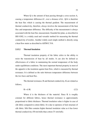 52
Where Q is the amount of heat passing through a cross-section A,
causing a temperature difference T , over a distance of L . Q/A is therefore
the heat flux which is causing the thermal gradient. The measurement of
thermal conductivity, therefore, always involves the measurement of the heat
flux and temperature difference. The difficulty of the measurement is always
associated with the heat flux measurement. Guarded hot plate, as described in
ISO 8302, is a widely used and versatile method for measuring the thermal
conductivity of textiles. Another widely used simple method is directly using
a heat flow meter as described in ASTM C 518.
2.13.2 Thermal Insulation
Thermal insulation property of the fabric refers to the ability to
resist the transmission of heat by all modes. It can also be defined as
effectiveness of a fabric in maintaining the normal temperature of the body
under equilibrium conditions. The most important thermal property in most of
the apparels is the insulation against heat flow, which is measured by thermal
resistance. It is defined as the ratio between temperature difference between
the two faces and heat flux.
The thermal resistance, R and thermal conductivity, K are related as
follows,
R = d /K (2.2)
Where d is the thickness of the material. Since K is roughly
constant for different fabrics, hence thermal resistance is approximately
proportional to fabric thickness. Thermal insulation value is higher in case of
silk fabric compared to cotton fabric. It is due to openness of knit structure of
silk fabric. Silk fiber contains higher thermal insulation value as it has lower
thermal conductivity (50 mw/m/k) than cotton (71 mw/m/k).
 