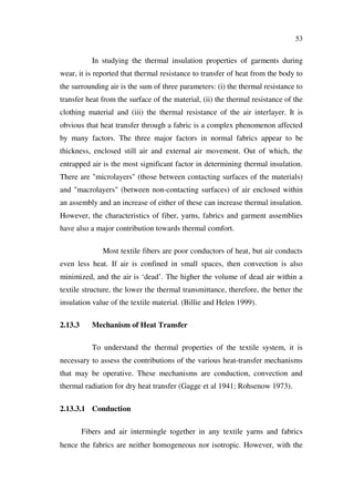 53
In studying the thermal insulation properties of garments during
wear, it is reported that thermal resistance to transfer of heat from the body to
the surrounding air is the sum of three parameters: (i) the thermal resistance to
transfer heat from the surface of the material, (ii) the thermal resistance of the
clothing material and (iii) the thermal resistance of the air interlayer. It is
obvious that heat transfer through a fabric is a complex phenomenon affected
by many factors. The three major factors in normal fabrics appear to be
thickness, enclosed still air and external air movement. Out of which, the
entrapped air is the most significant factor in determining thermal insulation.
There are "microlayers" (those between contacting surfaces of the materials)
and "macrolayers" (between non-contacting surfaces) of air enclosed within
an assembly and an increase of either of these can increase thermal insulation.
However, the characteristics of fiber, yarns, fabrics and garment assemblies
have also a major contribution towards thermal comfort.
Most textile fibers are poor conductors of heat, but air conducts
even less heat. If air is confined in small spaces, then convection is also
minimized, and the air is ‘dead’. The higher the volume of dead air within a
textile structure, the lower the thermal transmittance, therefore, the better the
insulation value of the textile material. (Billie and Helen 1999).
2.13.3 Mechanism of Heat Transfer
To understand the thermal properties of the textile system, it is
necessary to assess the contributions of the various heat-transfer mechanisms
that may be operative. These mechanisms are conduction, convection and
thermal radiation for dry heat transfer (Gagge et al 1941; Rohsenow 1973).
2.13.3.1 Conduction
Fibers and air intermingle together in any textile yarns and fabrics
hence the fabrics are neither homogeneous nor isotropic. However, with the
 