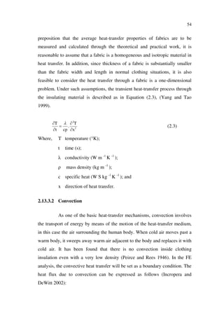 54
preposition that the average heat-transfer properties of fabrics are to be
measured and calculated through the theoretical and practical work, it is
reasonable to assume that a fabric is a homogeneous and isotropic material in
heat transfer. In addition, since thickness of a fabric is substantially smaller
than the fabric width and length in normal clothing situations, it is also
feasible to consider the heat transfer through a fabric is a one-dimensional
problem. Under such assumptions, the transient heat-transfer process through
the insulating material is described as in Equation (2.3), (Yang and Tao
1999).
2
2
.
x
T
cpt
T
(2.3)
Where, T temperature (°K);
t time (s);
conductivity (W m -1
K -1
);
mass density (kg m -1
);
c specific heat (W S kg -1
K -1
); and
x direction of heat transfer.
2.13.3.2 Convection
As one of the basic heat-transfer mechanisms, convection involves
the transport of energy by means of the motion of the heat-transfer medium,
in this case the air surrounding the human body. When cold air moves past a
warm body, it sweeps away warm air adjacent to the body and replaces it with
cold air. It has been found that there is no convection inside clothing
insulation even with a very low density (Peirce and Rees 1946). In the FE
analysis, the convective heat transfer will be set as a boundary condition. The
heat flux due to convection can be expressed as follows (Incropera and
DeWitt 2002):
 