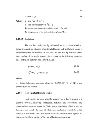 55
)( xr TThq (2.4)
Where, q heat flux (W m -2
);
h film coefficient (W m -2
K -1
);
T out surface temperature of the fabric (°K); and
T temperature of the ambient atmosphere (°K).
2.13.3.3 Radiation
The heat loss carried out by radiation from a clad human body to
the environment is a situation where the clad human body as the heat source is
enveloped by the environment. In this case, the heat flux by radiation at the
outer surface of the textile assembly is governed by the following equations
(2.5) and (2.6)( Incropera and DeWitt, 2002).
)TT(q 4
x
4
r
(2.5)
)TT()TT(h
n
y 4
x
4
rxr
(2.6)
Where,
Stefan-Boltzmann constant, which is 5.6703×10-8
W m-2
K-4
; and
emissivity of the surface.
2.13.4 Heat transfer through Textiles
Heat transfer through a textile assembly or a fabric system is a
complex process, involving conduction, radiation and convection. The
combined heat transfer across the fabric system, consisting of fabric and air
layers, is not simply the sum of what each mechanism would do in the
absence of the others. The three heat transfer mechanisms work together to
determine the characteristics of the overall heat transfer process.
 