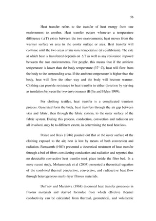 56
Heat transfer refers to the transfer of heat energy from one
environment to another. Heat transfer occurs whenever a temperature
difference ( T) exists between the two environments; heat moves from the
warmer surface or area to the cooler surface or area. Heat transfer will
continue until the two areas attain same temperature (at equilibrium). The rate
at which heat is transferred depends on T as well as any resistance imposed
between the two environments. For people, this means that if the ambient
temperature is lower than the body temperature (37° C), heat will flow from
the body to the surrounding area. If the ambient temperature is higher than the
body, heat will flow the other way and the body will become warmer.
Clothing can provide resistance to heat transfer in either direction by serving
as insulation between the two environments (Billie and Helen 1999).
For clothing textiles, heat transfer is a complicated transient
process. Generated form the body, heat transfers through the air gap between
skin and fabric, then through the fabric system, to the outer surface of the
fabric system. During this process, conduction, convection and radiation are
all involved, may be to different extent, in determining the total heat loss.
Peirce and Rees (1946) pointed out that at the outer surface of the
clothing exposed to the air; heat is lost by means of both convection and
radiation. Farnworth (1983) presented a theoretical treatment of heat transfer
through a bed of fibers considering conduction and radiation and reported that
no detectable convective heat transfer took place inside the fiber bed. In a
more recent study, Mohammade et al (2003) presented a theoretical equation
of the combined thermal conductive, convective, and radioactive heat flow
through heterogeneous multi-layer fibrous materials.
Dul’nev and Muratova (1968) discussed heat transfer processes in
fibrous materials and derived formulae from which effective thermal
conductivity can be calculated from thermal, geometrical, and volumetric
 