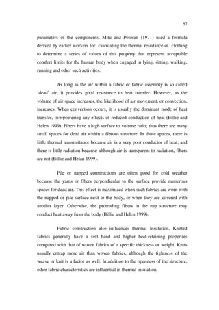 57
parameters of the components. Mitu and Potoran (1971) used a formula
derived by earlier workers for calculating the thermal resistance of clothing
to determine a series of values of this property that represent acceptable
comfort limits for the human body when engaged in lying, sitting, walking,
running and other such activities.
As long as the air within a fabric or fabric assembly is so called
‘dead’ air, it provides good resistance to heat transfer. However, as the
volume of air space increases, the likelihood of air movement, or convection,
increases. When convection occurs, it is usually the dominant mode of heat
transfer, overpowering any effects of reduced conduction of heat (Billie and
Helen 1999). Fibers have a high surface to volume ratio; thus there are many
small spaces for dead air within a fibrous structure. In those spaces, there is
little thermal transmittance because air is a very poor conductor of heat; and
there is little radiation because although air is transparent to radiation, fibers
are not (Billie and Helan 1999).
Pile or napped constructions are often good for cold weather
because the yarns or fibers perpendicular to the surface provide numerous
spaces for dead air. This effect is maximized when such fabrics are worn with
the napped or pile surface next to the body, or when they are covered with
another layer. Otherwise, the protruding fibers in the nap structure may
conduct heat away from the body (Billie and Helen 1999).
Fabric construction also influences thermal insulation. Knitted
fabrics generally have a soft hand and higher heat-retaining properties
compared with that of woven fabrics of a specific thickness or weight. Knits
usually entrap more air than woven fabrics, although the tightness of the
weave or knit is a factor as well. In addition to the openness of the structure,
other fabric characteristics are influential in thermal insulation.
 