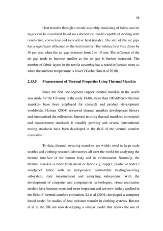 58
Heat transfer through a textile assembly consisting of fabric and air
layers can be calculated based on a theoretical model capable of dealing with
conductive, convective and radioactive heat transfer. The size of the air gaps
has a significant influence on the heat transfer. The balance heat flux drops by
40 per cent when the air gap increases from 2 to 10 mm. The influence of the
air gap tends to become smaller as the air gap is further increased. The
number of fabric layers in the textile assembly has a noted influence; more so
when the ambient temperature is lower (Yuchai Sun et al 2010).
2.13.5 Measurement of Thermal Properties Using Thermal Manikin
Since the first one segment copper thermal manikin in the world
was made for the US army in the early 1940s, more than 100 different thermal
manikins have been employed for research and product development
worldwide. Holmer (2004) reviewed thermal manikin development history
and summarized the milestones. Interest in using thermal manikins in research
and measurement standards is steadily growing and several international
testing standards have been developed in the field of the thermal comfort
evaluation.
To date, thermal sweating manikins are widely used in large scale
textiles and clothing research laboratories all over the world for analyzing the
thermal interface of the human body and its environment. Normally, the
thermal manikin is made from metal or fabric e.g. copper, plastic or water /
windproof fabric with an independent controllable heating/sweating
subsystem, data measurement and analyzing subsystems. With the
development of computer and computation technologies, visual realization
models have become more and more important and are now widely applied in
the field of thermal comfort estimation. Li et al (2004) developed a computer
based model for studies of heat moisture transfer in clothing systems. Buxton
et al in the UK are also developing a similar model that allows the use of
 