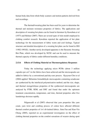 59
human body data from whole body scanners and motion patterns derived from
real recordings.
The thermal/sweating plate has been used for years to determine the
thermal and moisture resistance properties of fabrics. The applications and
description of sweating hot plates can be found in literature by Kawabata et al
(1977) and Holmer (2007). There are several types of skin model employed in
clothing comfort research. Kawabata reported the application of hot plate
technology for the measurement of fabric warm and cool feelings. Typical
structure and detailed description of a sweating hot plate can be found in ISO
11902-1993(E). Another newly developed apparatus is the Dynamic Sweating
Hot Plate, which was developed by NCSU and can be used to measure the
thermal capacity of fabrics under different humidity conditions.
2.13.6 Effects of Clothing Material on Thermoregulatory Responses
Today the technology applying micro PCMs (about 3 million
capsules per cm2
) to the fabrics have been achieved and the microcapsules are
added to fabrics by a conventional pad-dry-cure process. Kyeyoun Choi et al
(2004) applied Melamine formaldehyde microcapsules containing octadecane
are synthesized by the interfacial polymerization method, and the size, shape,
and thermal storage/release properties of the synthesized microcapsules are
analyzed by FTIR, SEM, and DSC and found that under the optimum
treatment concentration, temperature, and time, thermal properties after five
launderings decrease rapidly.
Nilgunozdil et al (2007) observed that yarn properties like yarn
count, yarn twist and combing process of cotton have affected different
thermal comfort properties of 1×1 rib knitted fabrics. Jintu Fan and Xiao-Yin
Cheng (2005), reported on an experimental investigation on the effect of
clothing thermal properties on the comfort sensations of wearers during sport
 