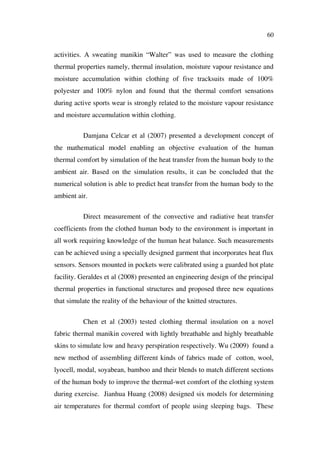 60
activities. A sweating manikin “Walter” was used to measure the clothing
thermal properties namely, thermal insulation, moisture vapour resistance and
moisture accumulation within clothing of five tracksuits made of 100%
polyester and 100% nylon and found that the thermal comfort sensations
during active sports wear is strongly related to the moisture vapour resistance
and moisture accumulation within clothing.
Damjana Celcar et al (2007) presented a development concept of
the mathematical model enabling an objective evaluation of the human
thermal comfort by simulation of the heat transfer from the human body to the
ambient air. Based on the simulation results, it can be concluded that the
numerical solution is able to predict heat transfer from the human body to the
ambient air.
Direct measurement of the convective and radiative heat transfer
coefficients from the clothed human body to the environment is important in
all work requiring knowledge of the human heat balance. Such measurements
can be achieved using a specially designed garment that incorporates heat flux
sensors. Sensors mounted in pockets were calibrated using a guarded hot plate
facility. Geraldes et al (2008) presented an engineering design of the principal
thermal properties in functional structures and proposed three new equations
that simulate the reality of the behaviour of the knitted structures.
Chen et al (2003) tested clothing thermal insulation on a novel
fabric thermal manikin covered with lightly breathable and highly breathable
skins to simulate low and heavy perspiration respectively. Wu (2009) found a
new method of assembling different kinds of fabrics made of cotton, wool,
lyocell, modal, soyabean, bamboo and their blends to match different sections
of the human body to improve the thermal-wet comfort of the clothing system
during exercise. Jianhua Huang (2008) designed six models for determining
air temperatures for thermal comfort of people using sleeping bags. These
 
