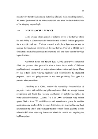 61
models were based on distinctive metabolic rates and mean skin temperatures.
All model predictions of air temperatures are low when the insulation values
of the sleeping bag are high.
2.14 MULTILAYERED FABRICS
Multi layered fabrics consist of different layers of the fabrics which
has the ability to complement and maximize the essential comfort properties
for a specific end use. Various research works have been carried out to
analyze the functional properties of layered fabrics. Fohr et al (2002) have
simulated a mathematical model to determine heat and water transfer through
layered fabrics.
Guldemet Basal and Sevcan Ilgaz (2009) developed a functional
fabric for pressure ulcer prevention with a spacer fabric made of different
combinations of engineered polyester, polypropylene, cotton and viscose fibers
by face-to-face velour weaving technique and recommended the channeled
polyester, cotton and polypropylene as the most promising fiber types for
pressure ulcer prevention.
Sharabaty et al (2008) studied the wettability characteristics of
polyester, cotton and multilayered polyester/cotton fabrics to manage human
perspiration and found that wicking coefficient of multilayered fabrics is
better than cotton fabrics. Xiaohua Ye et al (2008) developed warp knitted
spacer fabrics from PES multifilament and monofilament yarns for cushion
applications and analyzed the pressure distribution, air permeability, and heat
resistance of the fabrics and concluded that these spacer fabrics could be used to
substitute PU foam, especially in the case where the comfort and recycling are
highly required.
 