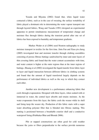 62
Yasuda and Miyama (2002) found that, when liquid water
contacted a fabric, such as in the case of sweating, the surface wettability of
fabric played a dominant role in determining the water vapour transport rate
through layered fabrics. Wang and Yasuda (1991) designed an experimental
apparatus to permit simultaneous measurement of temperature change and
moisture flux through fabrics during the transient period after one set of
fabrics has been exposed to humidity and temperature gradients.
Markus Weder et al (2004) used Neutron radiography to study
moisture transport in textiles for the first time. Jintu Fan and Xiao-yin cheng
(2005) investigated heat and moisture transfer through clothing assemblies
consisting of porous fibrous battings sandwiched by inner and outer layers of
thin covering fabric and found that the water content accumulates with time,
and water content is higher at the outer regions than at the inner regions of
battings. Zhuang et al (2002) investigated the liquid transfer from fabric layer
to layer and liquid interaction between different fabrics in clothing systems
and found that the amount of liquid transferred largely depends on the
performance of individual fabrics as well as the way in which they contact
each other.
Another new development is a performance enhancing fabric that
cools through evapouration. Designed with three layers, when soaked with or
immersed in water, the central layer absorbs and retains moisture. As the
water evapourates from this layer, the fabric cools the wearer while its shell
and lining keep the wearer dry. Production of this fabric starts with a super
water absorbing polymer fiber that is blended into fibrous matting. This
matting is positioned between a breathable exterior shell and a conductive
waterproof lining (Prabhakar Bhat and Bhonde 2006).
Pile or napped constructions are often good for cold weather
because the yarns or fibers perpendicular to the surface provide numerous
 