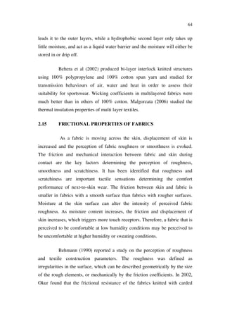 64
leads it to the outer layers, while a hydrophobic second layer only takes up
little moisture, and act as a liquid water barrier and the moisture will either be
stored in or drip off.
Behera et al (2002) produced bi-layer interlock knitted structures
using 100% polypropylene and 100% cotton spun yarn and studied for
transmission behaviours of air, water and heat in order to assess their
suitability for sportswear. Wicking coefficients in multilayered fabrics were
much better than in others of 100% cotton. Malgorzata (2006) studied the
thermal insulation properties of multi layer textiles.
2.15 FRICTIONAL PROPERTIES OF FABRICS
As a fabric is moving across the skin, displacement of skin is
increased and the perception of fabric roughness or smoothness is evoked.
The friction and mechanical interaction between fabric and skin during
contact are the key factors determining the perception of roughness,
smoothness and scratchiness. It has been identified that roughness and
scratchiness are important tactile sensations determining the comfort
performance of next-to-skin wear. The friction between skin and fabric is
smaller in fabrics with a smooth surface than fabrics with rougher surfaces.
Moisture at the skin surface can alter the intensity of perceived fabric
roughness. As moisture content increases, the friction and displacement of
skin increases, which triggers more touch receptors. Therefore, a fabric that is
perceived to be comfortable at low humidity conditions may be perceived to
be uncomfortable at higher humidity or sweating conditions.
Behmann (1990) reported a study on the perception of roughness
and textile construction parameters. The roughness was defined as
irregularities in the surface, which can be described geometrically by the size
of the rough elements, or mechanically by the friction coefficients. In 2002,
Okur found that the frictional resistance of the fabrics knitted with carded
 