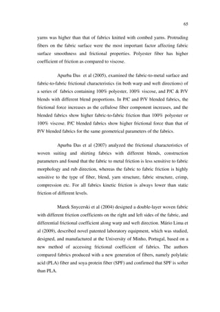 65
yarns was higher than that of fabrics knitted with combed yarns. Protruding
fibers on the fabric surface were the most important factor affecting fabric
surface smoothness and frictional properties. Polyester fiber has higher
coefficient of friction as compared to viscose.
Apurba Das et al (2005), examined the fabric-to-metal surface and
fabric-to-fabric frictional characteristics (in both warp and weft directions) of
a series of fabrics containing 100% polyester, 100% viscose, and P/C & P/V
blends with different blend proportions. In P/C and P/V blended fabrics, the
frictional force increases as the cellulose fiber component increases, and the
blended fabrics show higher fabric-to-fabric friction than 100% polyester or
100% viscose. P/C blended fabrics show higher frictional force than that of
P/V blended fabrics for the same geometrical parameters of the fabrics.
Apurba Das et al (2007) analyzed the frictional characteristics of
woven suiting and shirting fabrics with different blends, construction
parameters and found that the fabric to metal friction is less sensitive to fabric
morphology and rub direction, whereas the fabric to fabric friction is highly
sensitive to the type of fiber, blend, yarn structure, fabric structure, crimp,
compression etc. For all fabrics kinetic friction is always lower than static
friction of different levels.
Marek Snycerski et al (2004) designed a double-layer woven fabric
with different friction coefficients on the right and left sides of the fabric, and
differential frictional coefficient along warp and weft direction. Mário Lima et
al (2009), described novel patented laboratory equipment, which was studied,
designed, and manufactured at the University of Minho, Portugal, based on a
new method of accessing frictional coefficient of fabrics. The authors
compared fabrics produced with a new generation of fibers, namely polylatic
acid (PLA) fiber and soya protein fiber (SPF) and confirmed that SPF is softer
than PLA.
 