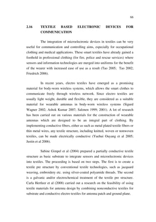 66
2.16 TEXTILE BASED ELECTRONIC DEVICES FOR
COMMUNICATION
The integration of microelectronic devices in textiles can be very
useful for communication and controlling aims, especially for occupational
clothing and medical applications. These smart textiles have already gained a
foothold in professional clothing (for fire, police and rescue services) where
sensors and information technologies are merged into uniforms for the benefit
of the wearer with increased ease of use as a result (Tao 2005; Tao 2002;
Friedrich 2006).
In recent years, electro textiles have emerged as a promising
material for body-worn wireless systems, which allows the smart clothes to
communicate freely through wireless network. Since electro textiles are
usually light weight, durable and flexible, they are considered as a suitable
material for wearable antennas in body-worn wireless systems (Sigurd
Wagner 2002; Ashok Kumar 2007; Salonen 1999; 2001). A lot of research
has been carried out on various materials for the construction of wearable
antennas which are designed to be an integral part of clothing. By
implementing conductive fibers, either as such as metal plated textile fibers or
thin metal wires, any textile structure, including knitted, woven or nonwoven
textiles, can be made electrically conductive (Yuehui Ouyang et al 2005;
Justin et al 2006).
Sabine Gimpel et al (2004) prepared a partially conductive textile
structure as basic substrate to integrate sensors and microelectronic devices
into textiles. The proceeding is based on two steps. The first is to create a
textile pre structure by conventional textile technologies, such as jacquard
weaving, embroidery etc. using silver-coated polyamide threads. The second
is a galvanic and/or electrochemical treatment of the textile pre structure.
Carla Hertleer et al (2008) carried out a research on the feasibility of using
textile materials for antenna design by combining nonconductive textiles for
substrate and conductive electro textiles for antenna patch and ground plane.
 