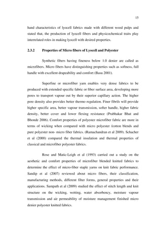 15
hand characteristics of lyocell fabrics made with different wood pulps and
stated that, the production of lyocell fibers and physicochemical traits play
interrelated roles in making lyocell with desired properties.
2.3.2 Properties of Micro fibers of Lyocell and Polyester
Synthetic fibers having fineness below 1.0 denier are called as
microfibers. Micro fibers have distinguishing properties such as softness, full
handle with excellent drapeability and comfort (Basu 2001).
Superfine or microfiber yarn enables very dense fabrics to be
produced with extended specific fabric or fiber surface area, developing more
pores to transport vapour out by their superior capillary action. The higher
pore density also provides better thermo regulation. Finer fibrils will provide
higher specific area, better vapour transmission, softer handle, higher fabric
density, better cover and lower flexing resistance (Prabhakar Bhat and
Bhonde 2006). Comfort properties of polyester microfiber fabric are more in
terms of wicking when compared with micro polyester /cotton blends and
pure polyester non- micro fiber fabrics. (Ramachandran et al 2009). Schacher
et al (2000) compared the thermal insulation and thermal properties of
classical and microfiber polyester fabrics.
Rose and Matic-Leigh et al (1993) carried out a study on the
aesthetic and comfort properties of microfiber blended knitted fabrics to
determine the effect of micro-fiber staple yarns on knit fabric performance.
Sandip et al (2007) reviewed about micro fibers, their classification,
manufacturing methods, different fiber forms, general properties and their
applications. Sampath et al (2009) studied the effect of stitch length and knit
structure on the wicking, wetting, water absorbency, moisture vapour
transmission and air permeability of moisture management finished micro
denier polyester knitted fabrics.
 