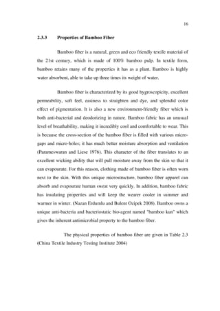 16
2.3.3 Properties of Bamboo Fiber
Bamboo fiber is a natural, green and eco friendly textile material of
the 21st century, which is made of 100% bamboo pulp. In textile form,
bamboo retains many of the properties it has as a plant. Bamboo is highly
water absorbent, able to take up three times its weight of water.
Bamboo fiber is characterized by its good hygroscopicity, excellent
permeability, soft feel, easiness to straighten and dye, and splendid color
effect of pigmentation. It is also a new environment-friendly fiber which is
both anti-bacterial and deodorizing in nature. Bamboo fabric has an unusual
level of breathability, making it incredibly cool and comfortable to wear. This
is because the cross-section of the bamboo fiber is filled with various micro-
gaps and micro-holes; it has much better moisture absorption and ventilation
(Parameswaran and Liese 1976). This character of the fiber translates to an
excellent wicking ability that will pull moisture away from the skin so that it
can evapourate. For this reason, clothing made of bamboo fiber is often worn
next to the skin. With this unique microstructure, bamboo fiber apparel can
absorb and evapourate human sweat very quickly. In addition, bamboo fabric
has insulating properties and will keep the wearer cooler in summer and
warmer in winter. (Nazan Erdumlu and Bulent Ozipek 2008). Bamboo owns a
unique anti-bacteria and bacteriostatic bio-agent named "bamboo kun" which
gives the inherent antimicrobial property to the bamboo fiber.
The physical properties of bamboo fiber are given in Table 2.3
(China Textile Industry Testing Institute 2004)
 