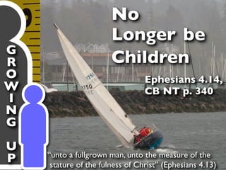 No
                       Longer be
G
R                      Children
O                                Ephesians 4.14,
W                                CB NT p. 340
I
N
G
U
    “unto a fullgrown man, unto the measure of the
P    stature of the fulness of Christ” (Ephesians 4.13)
 