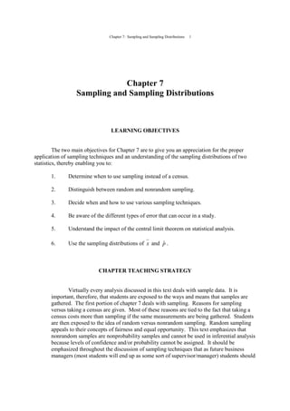 Chapter 7: Sampling and Sampling Distributions 1
Chapter 7
Sampling and Sampling Distributions
LEARNING OBJECTIVES
The two main objectives for Chapter 7 are to give you an appreciation for the proper
application of sampling techniques and an understanding of the sampling distributions of two
statistics, thereby enabling you to:
1. Determine when to use sampling instead of a census.
2. Distinguish between random and nonrandom sampling.
3. Decide when and how to use various sampling techniques.
4. Be aware of the different types of error that can occur in a study.
5. Understand the impact of the central limit theorem on statistical analysis.
6. Use the sampling distributions of x and pˆ .
CHAPTER TEACHING STRATEGY
Virtually every analysis discussed in this text deals with sample data. It is
important, therefore, that students are exposed to the ways and means that samples are
gathered. The first portion of chapter 7 deals with sampling. Reasons for sampling
versus taking a census are given. Most of these reasons are tied to the fact that taking a
census costs more than sampling if the same measurements are being gathered. Students
are then exposed to the idea of random versus nonrandom sampling. Random sampling
appeals to their concepts of fairness and equal opportunity. This text emphasizes that
nonrandom samples are nonprobability samples and cannot be used in inferential analysis
because levels of confidence and/or probability cannot be assigned. It should be
emphasized throughout the discussion of sampling techniques that as future business
managers (most students will end up as some sort of supervisor/manager) students should
 