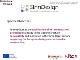 Cerámica Innova 4: From research to market
Valencia, 12 de Febrero de 2014- CEVISAMA

Specific Objectives
To contribute to the qualification of VET students and
professionals already in the labour market, on
sustainability and innovation in the three target sectors
supporting the European strategies on sustainable
construction;

 