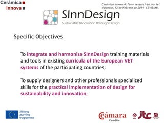 Cerámica Innova 4: From research to market
Valencia, 12 de Febrero de 2014- CEVISAMA

Specific Objectives
To integrate and harmonize SInnDesign training materials
and tools in existing curricula of the European VET
systems of the participating countries;
To supply designers and other professionals specialized
skills for the practical implementation of design for
sustainability and innovation;

 