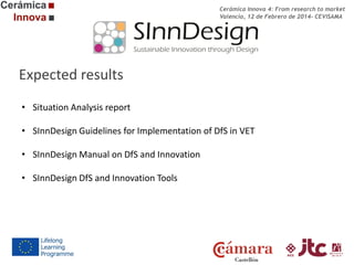 Cerámica Innova 4: From research to market
Valencia, 12 de Febrero de 2014- CEVISAMA

Expected results
• Situation Analysis report
• SInnDesign Guidelines for Implementation of DfS in VET
• SInnDesign Manual on DfS and Innovation
• SInnDesign DfS and Innovation Tools

 