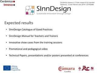 Cerámica Innova 4: From research to market
Valencia, 12 de Febrero de 2014- CEVISAMA

Expected results
• SInnDesign Catalogue of Good Practices
• SInnDesign Manual for Teachers and Trainers
• Innovative show cases from the training sessions
• Promotional and pedagogical video
• Technical Papers, presentations and/or posters presented at conferences

 