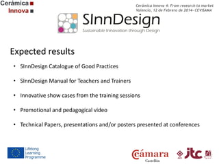 Cerámica Innova 4: From research to market
Valencia, 12 de Febrero de 2014- CEVISAMA

Expected results
• SInnDesign Catalogue of Good Practices
• SInnDesign Manual for Teachers and Trainers
• Innovative show cases from the training sessions
• Promotional and pedagogical video
• Technical Papers, presentations and/or posters presented at conferences

 