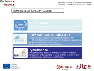 Cerámica Innova 4: From research to market
Valencia, 12 de Febrero de 2014- CEVISAMA

SOME DEVELOPED EU PROJECTS

Reinpo Retail
To improve in retail sector innovation and designing innovative tools
for SMEs of the retail sector. FEDER. http://www.reinporetail.eu

LOW CARBON INCUBATOR
The Low Carbon Incubator is part of the European-wide Climate
KIC (Knowledge Innovation Community). Programme supporting
startups of renewable energy sector.
We are participate as an expert institution

Pymefinance
Aims at facilitating access to finance and improve financial
management and accounting of users for them to improve their
competitiveness. http://www.pymefinance.es

 