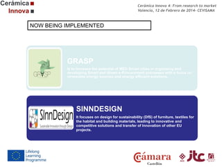 Cerámica Innova 4: From research to market
Valencia, 12 de Febrero de 2014- CEVISAMA

NOW BEING IMPLEMENTED

GRASP
Is to increase the potential of MED Smart cities in organizing and
developing Smart and Green e-Procurement processes with a focus on
renewable energy sources and energy efficient solutions.

SINNDESIGN
It focuses on design for sustainability (DfS) of furniture, textiles for
the habitat and building materials, leading to innovative and
competitive solutions and transfer of Innovation of other EU
projects.

 