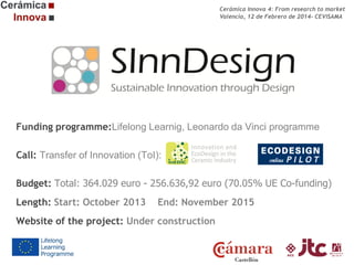 Cerámica Innova 4: From research to market
Valencia, 12 de Febrero de 2014- CEVISAMA

Funding programme:Lifelong Learnig, Leonardo da Vinci programme
Call: Transfer of Innovation (ToI):
Budget: Total: 364.029 euro - 256.636,92 euro (70.05% UE Co-funding)
Length: Start: October 2013

End: November 2015

Website of the project: Under construction

 