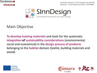 Cerámica Innova 4: From research to market
Valencia, 12 de Febrero de 2014- CEVISAMA

Main Objective
To develop training materials and tools for the systematic
integration of sustainability considerations (environmental,
social and economical) in the design process of products
belonging to the habitat domain (textile, building materials and
wood).

 