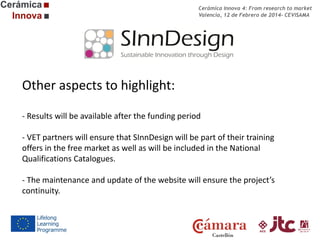 Cerámica Innova 4: From research to market
Valencia, 12 de Febrero de 2014- CEVISAMA

Other aspects to highlight:
- Results will be available after the funding period
- VET partners will ensure that SInnDesign will be part of their training
offers in the free market as well as will be included in the National
Qualifications Catalogues.
- The maintenance and update of the website will ensure the project’s
continuity.

 