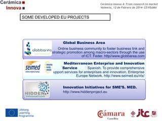Cerámica Innova 4: From research to market
Valencia, 12 de Febrero de 2014- CEVISAMA

SOME DEVELOPED EU PROJECTS

Global Business Area

Online business community to foster business link and
strategic promotion among macro-sectors through the use
of ICT. Feder. http//www.globbarea.com
Mediterranean Enterprise and Innovation
Service
Spanish. To provide comprehensive
support services for enterprises and innovation. Enterprise
Europe Network. http://www.seimed.eu/vlx/
Innovation Initiatives for SME’S. MED.
http://www.hiddenproject.eu

 